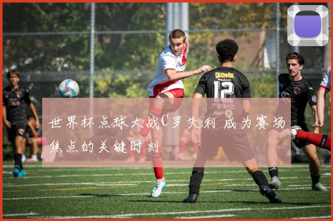 世界杯点球大战C罗失利 成为赛场焦点的关键时刻