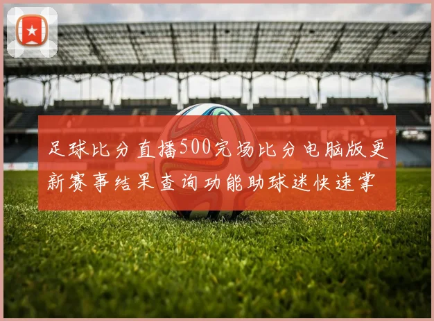 足球比分直播500完场比分电脑版更新赛事结果查询功能助球迷快速掌握各队战况