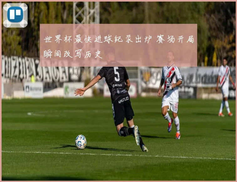 世界杯最快进球纪录出炉 赛场开局瞬间改写历史