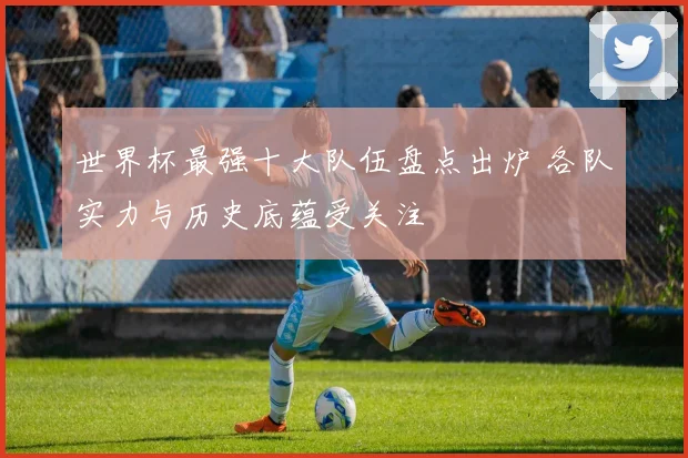 世界杯最强十大队伍盘点出炉 各队实力与历史底蕴受关注