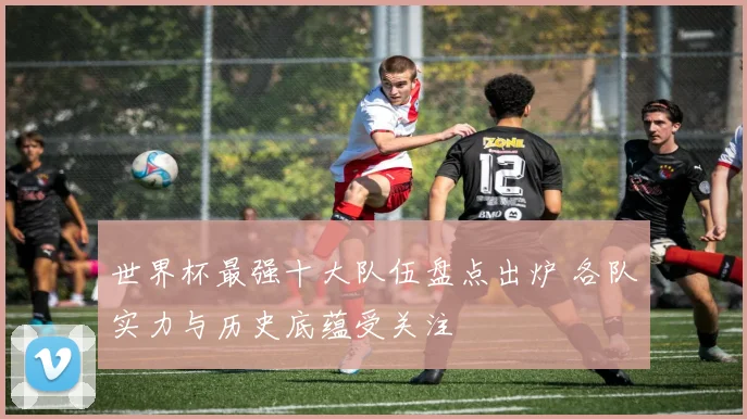 世界杯最强十大队伍盘点出炉 各队实力与历史底蕴受关注