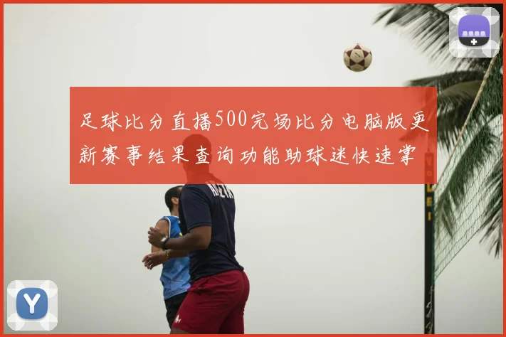 足球比分直播500完场比分电脑版更新赛事结果查询功能助球迷快速掌握各队战况