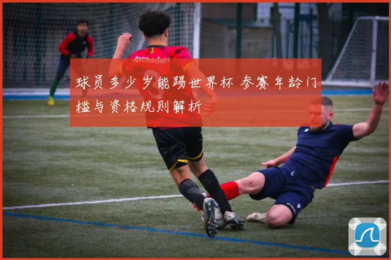 球员多少岁能踢世界杯 参赛年龄门槛与资格规则解析