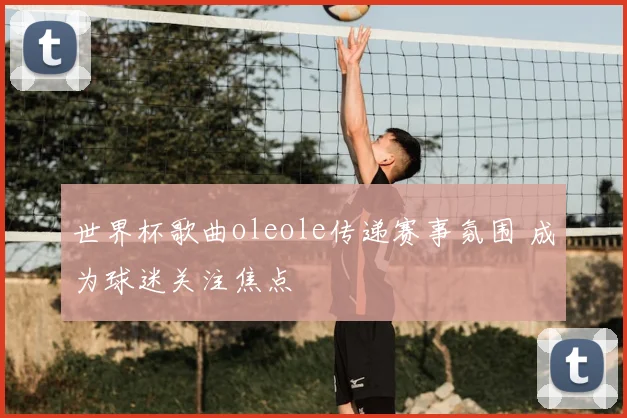世界杯歌曲oleole传递赛事氛围 成为球迷关注焦点